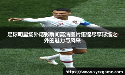 足球明星场外精彩瞬间高清图片集锦尽享球场之外的魅力与风采